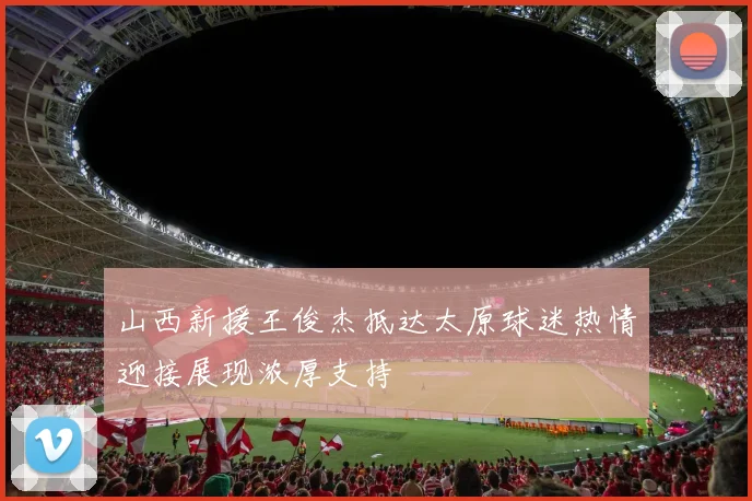 山西新援王俊杰抵达太原球迷热情迎接展现浓厚支持