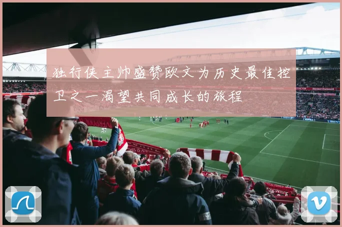 独行侠主帅盛赞欧文为历史最佳控卫之一渴望共同成长的旅程