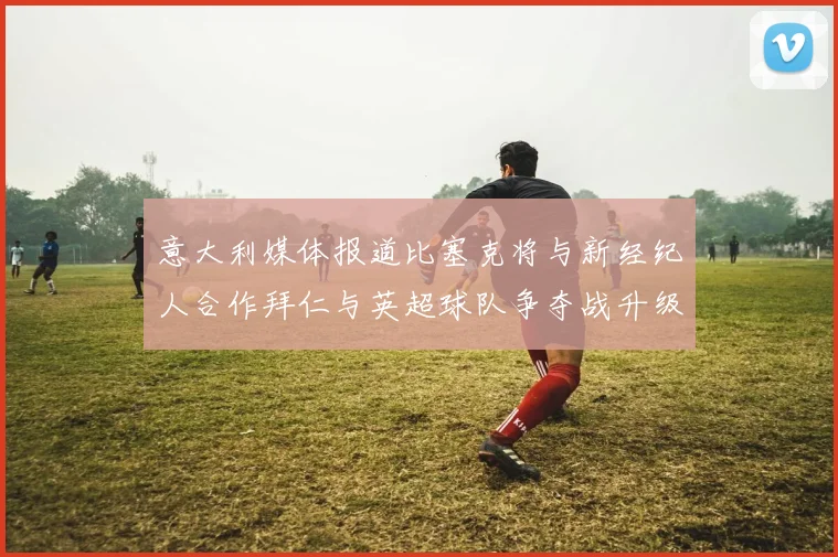 意大利媒体报道比塞克将与新经纪人合作拜仁与英超球队争夺战升级