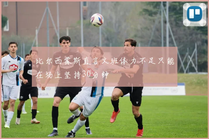 比尔西蒙斯直言文班体力不足只能在场上坚持30分钟
