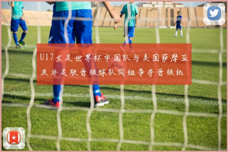 U17女足世界杯中国队与美国萨摩亚及非足联晋级球队同组争夺晋级机会