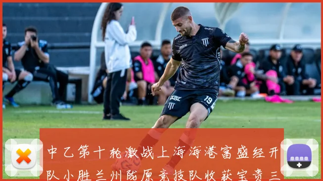 中乙第十轮激战上海海港富盛经开队小胜兰州陇原竞技队收获宝贵三分