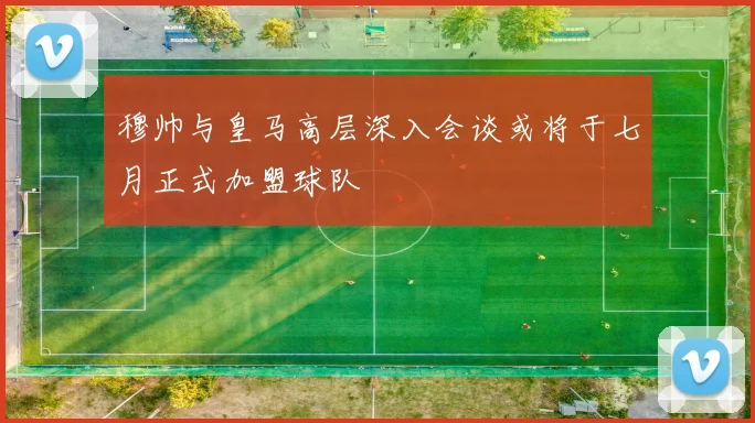 穆帅与皇马高层深入会谈或将于七月正式加盟球队