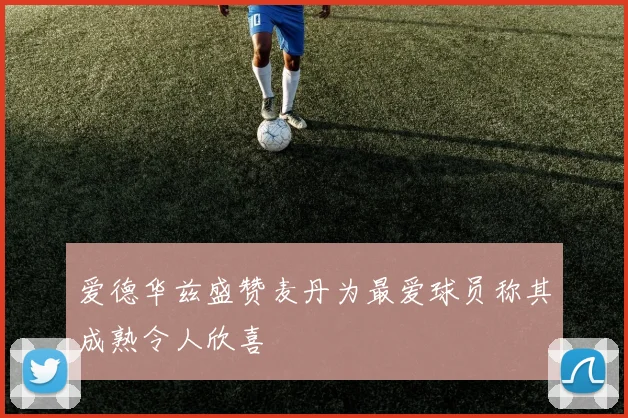 爱德华兹盛赞麦丹为最爱球员称其成熟令人欣喜