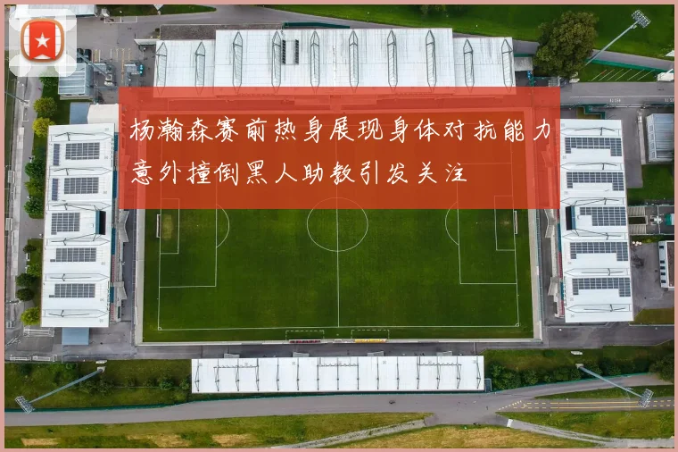 杨瀚森赛前热身展现身体对抗能力意外撞倒黑人助教引发关注