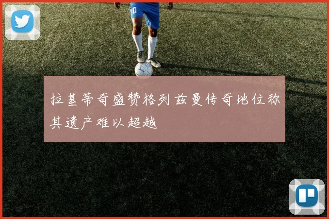 拉基蒂奇盛赞格列兹曼传奇地位称其遗产难以超越