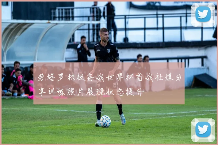 劳塔罗积极备战世界杯首战社媒分享训练照片展现状态提升
