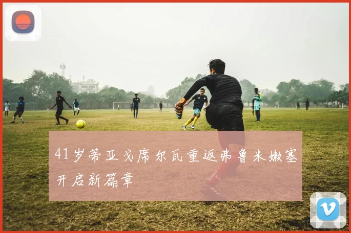 41岁蒂亚戈席尔瓦重返弗鲁米嫩塞开启新篇章