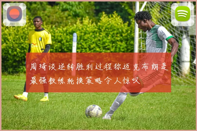 周琦谈逆转胜利过程称迈克布朗是最强教练轮换策略令人惊叹