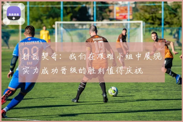 科瓦契奇：我们在艰难小组中展现实力成功晋级的胜利值得庆祝