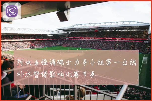 阿坎吉强调瑞士力争小组第一出线补水暂停影响比赛节奏