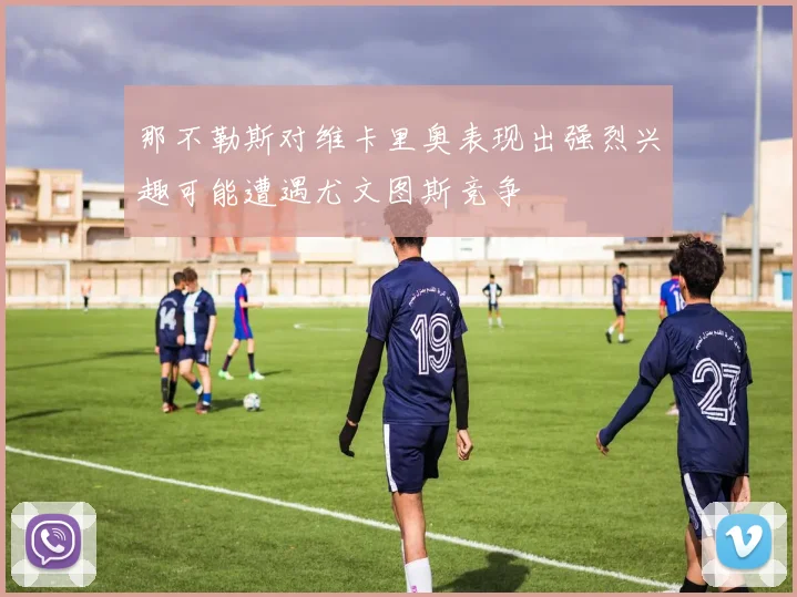 那不勒斯对维卡里奥表现出强烈兴趣可能遭遇尤文图斯竞争