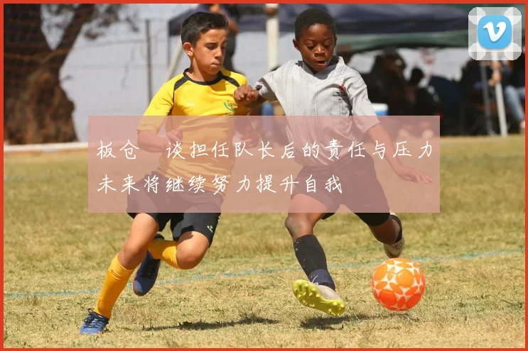 板仓滉谈担任队长后的责任与压力未来将继续努力提升自我