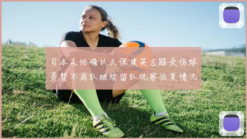 日本足协确认久保建英左膝受伤球员暂不离队继续留队观察恢复情况