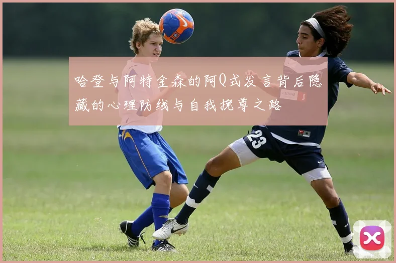 哈登与阿特金森的阿Q式发言背后隐藏的心理防线与自我挽尊之路
