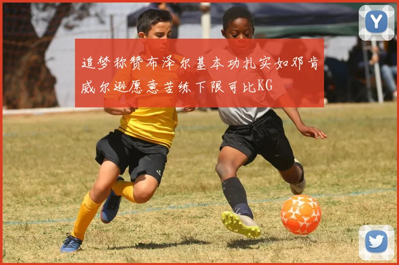 追梦称赞布泽尔基本功扎实如邓肯威尔逊愿意苦练下限可比KG