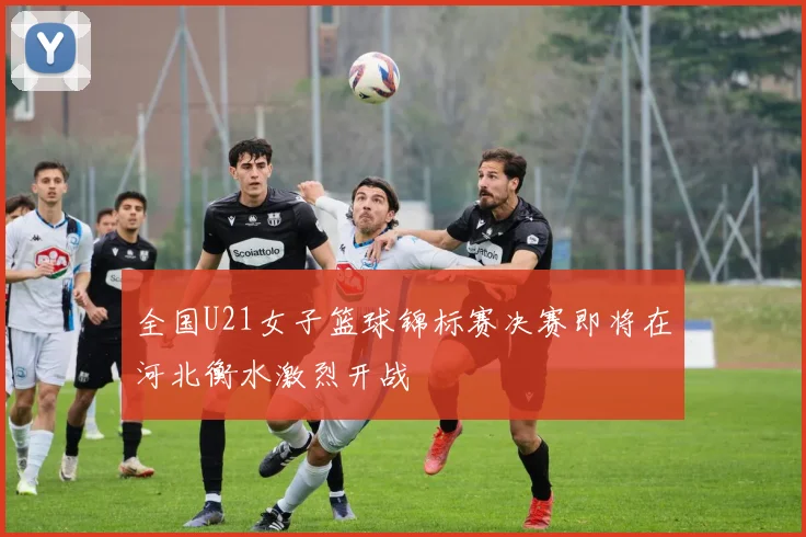 全国U21女子篮球锦标赛决赛即将在河北衡水激烈开战