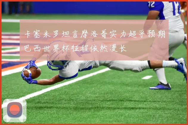 卡塞米罗坦言摩洛哥实力超乎预期巴西世界杯征程依然漫长