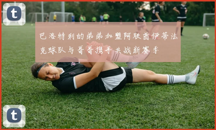 巴洛特利的弟弟加盟阿联酋伊蒂法克球队与哥哥携手共战新赛季