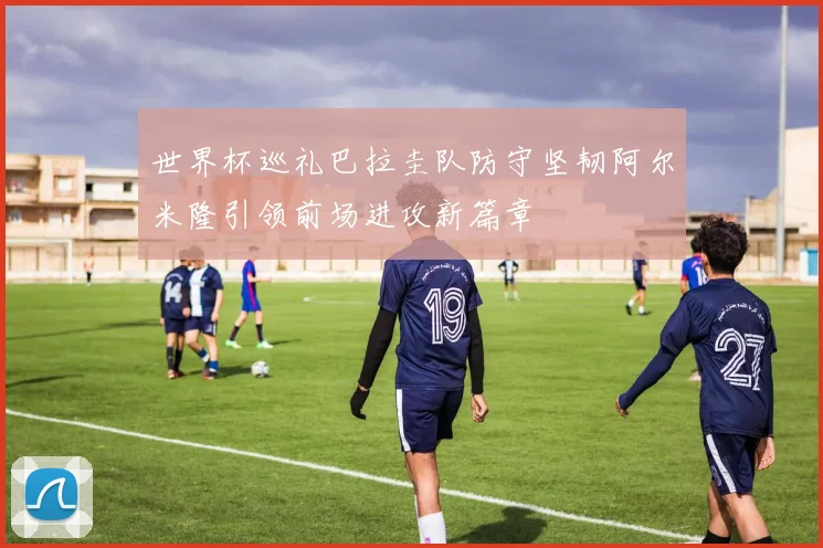 世界杯巡礼巴拉圭队防守坚韧阿尔米隆引领前场进攻新篇章