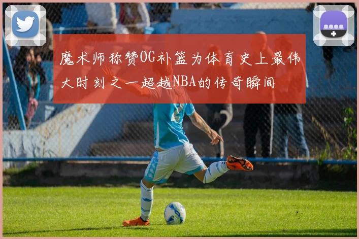 魔术师称赞OG补篮为体育史上最伟大时刻之一超越NBA的传奇瞬间