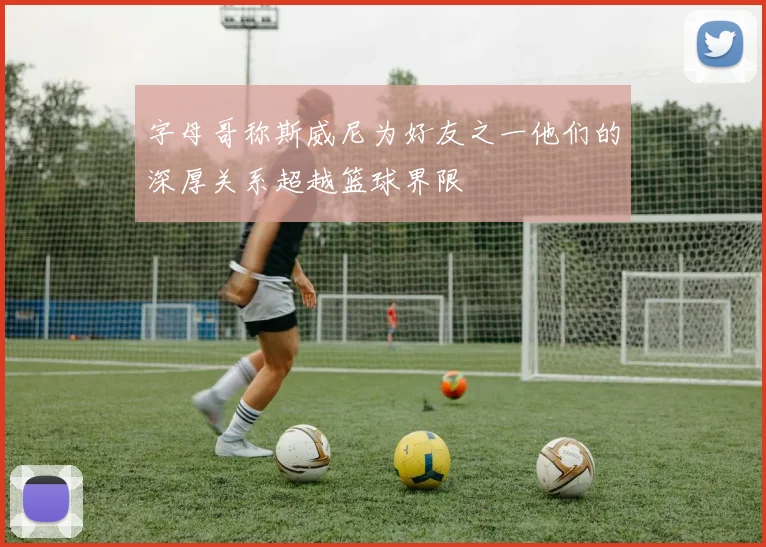 字母哥称斯威尼为好友之一他们的深厚关系超越篮球界限