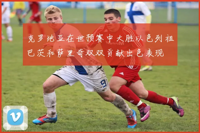 克罗地亚在世预赛中大胜以色列祖巴茨和萨里奇双双贡献出色表现