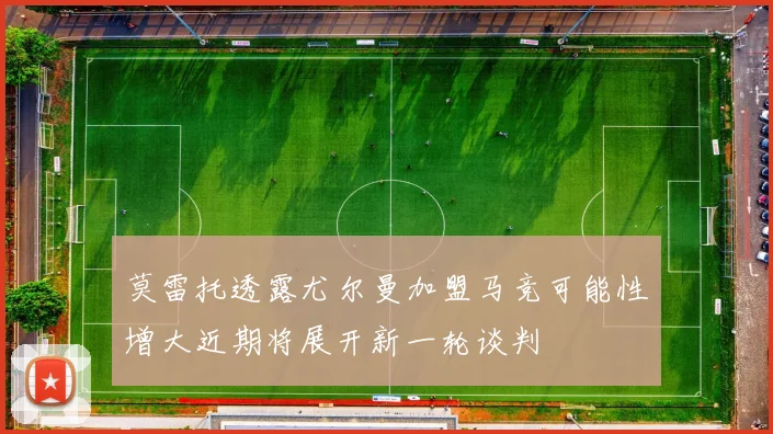 莫雷托透露尤尔曼加盟马竞可能性增大近期将展开新一轮谈判